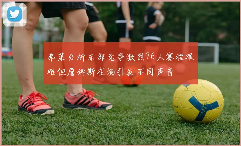 弗莱分析东部竞争激烈76人赛程艰难但詹姆斯在场引发不同声音