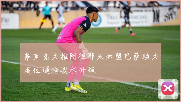 弗里克力推阿德耶米加盟巴萨助力高位逼抢战术升级