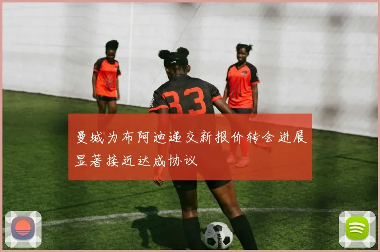 曼城为布阿迪递交新报价转会进展显著接近达成协议