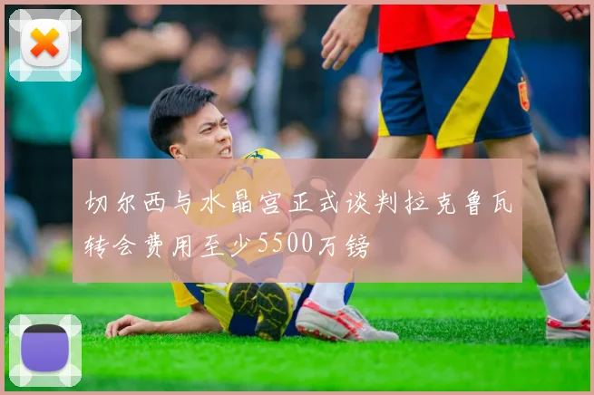 切尔西与水晶宫正式谈判拉克鲁瓦转会费用至少5500万镑