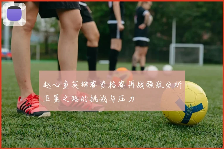 赵心童英锦赛资格赛再战强敌分析卫冕之路的挑战与压力
