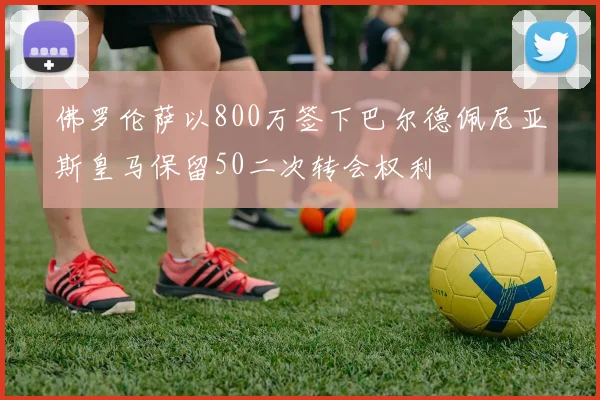 佛罗伦萨以800万签下巴尔德佩尼亚斯皇马保留50二次转会权利