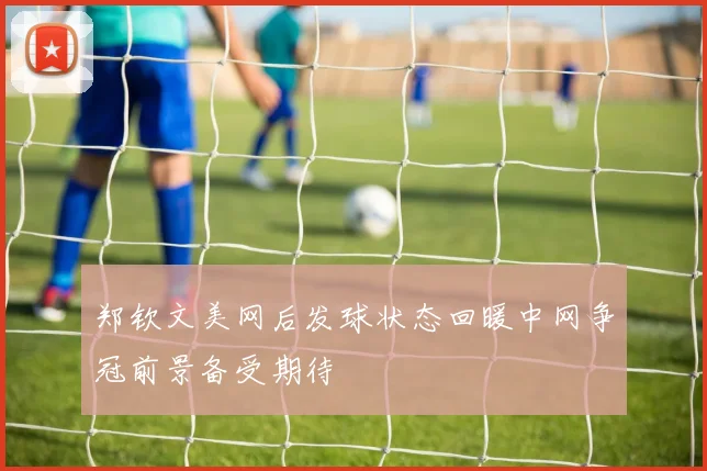 郑钦文美网后发球状态回暖中网争冠前景备受期待