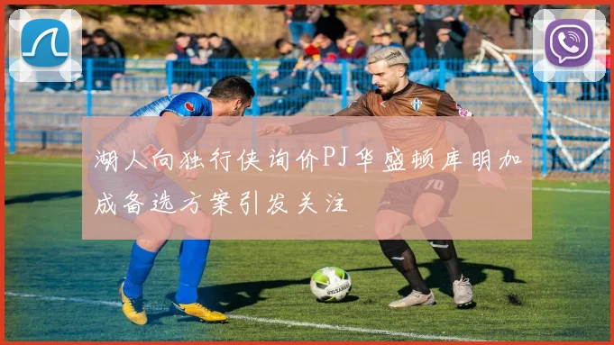 湖人向独行侠询价PJ华盛顿库明加成备选方案引发关注